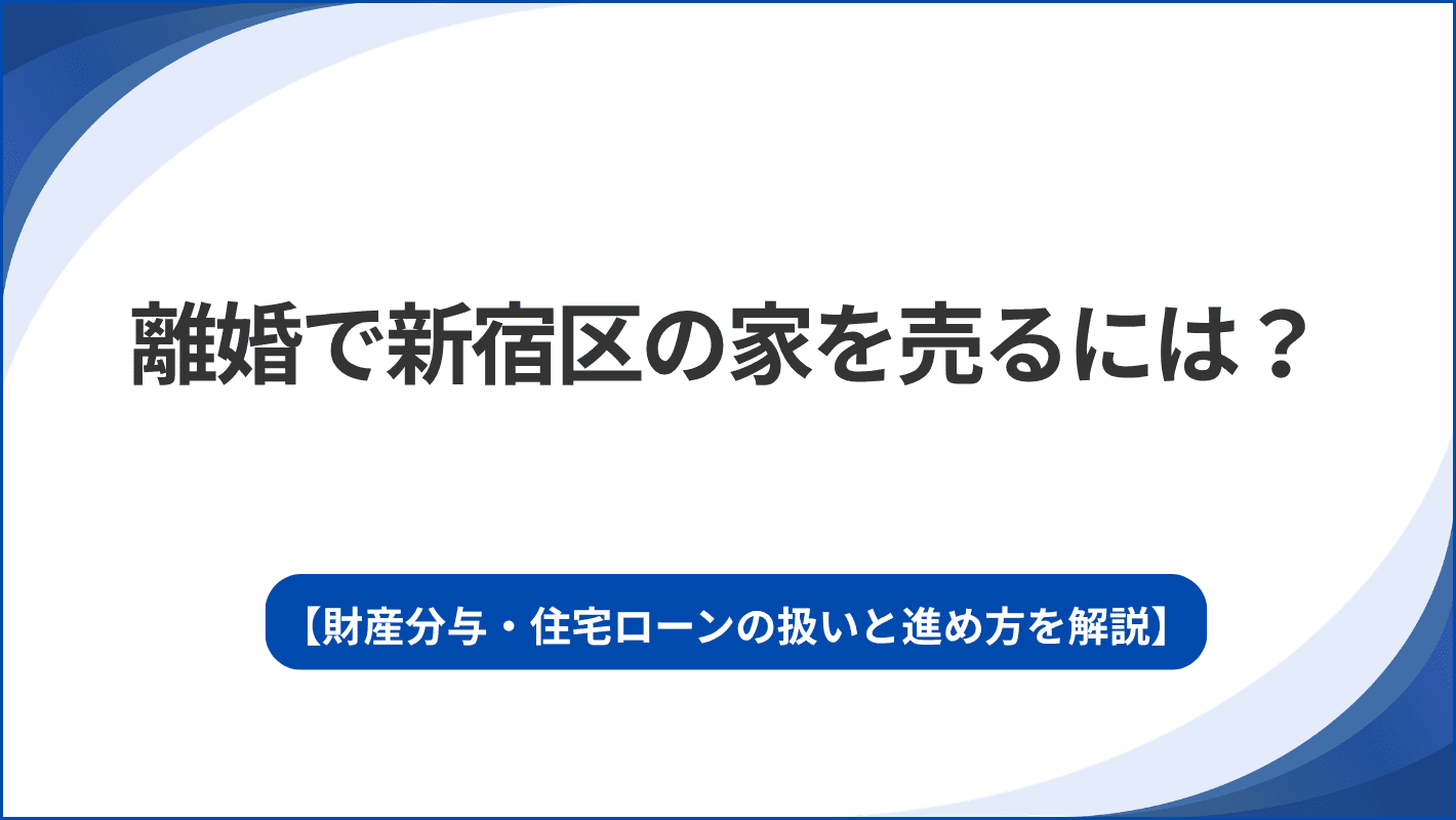 離婚で新宿区の家を売るには？財産分与・住宅ローンの扱いと進め方を解説